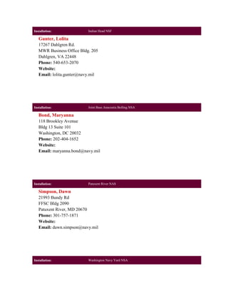 Installation:              Indian Head NSF

   Gunter, Lolita
   17267 Dahlgren Rd.
   MWR Business Office Bldg. 205
   Dahlgren, VA 22448
   Phone: 540-653-2070
   Website:
   Email: lolita.gunter@navy.mil




Installation:              Joint Base Anacostia Bolling NSA

   Bond, Maryanna
   118 Brookley Avenue
   Bldg 13 Suite 101
   Washington, DC 20032
   Phone: 202-404-1652
   Website:
   Email: maryanna.bond@navy.mil




Installation:              Patuxent River NAS

   Simpson, Dawn
   21993 Bundy Rd
   FFSC Bldg 2090
   Patuxent River, MD 20670
   Phone: 301-757-1871
   Website:
   Email: dawn.simpson@navy.mil




Installation:              Washington Navy Yard NSA
 