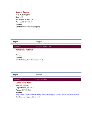 Kovach, Brenda
   3675 W. Lexington
   Bldg 2556
   Oak Harbor, WA 98278
   Phone: 360-257-6863
   Website:
   Email: brenda.kovach@navy.mil




Region:                     Singapore


Installation:               Singapore NAVREGCONT

   Hardebeck, Kathryn
   ,
   Phone:
   Website:
   Email: kathryn.hardebeck@navy.mil




Region:                     Southeast


Installation:               Corpus Christi NAS

   Garza, Mary Jane
   Bldg. 39, D Street
   Corpus Christi, TX 78419
   Phone: 361 961-2625
   Website:
   https://www.cnic.navy.mil/CorpusChristi/BaseSupport/SchoolLiaisonOfficer/index.htm
   Email: maryjane.garza@navy.mil
 