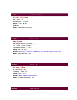 Installation:               New Orleans NAS JRB NAS

   Walters, Treva Lynn
   400 Russell Ave.
   New Orleans, LA 70143
   Phone: (504) 678-3452
   Website:
   Email: treva.walters@navy.mil




Installation:               Panama City NSA

   Kent, Lynda
   Naval Support Activity Panama City
   101 Vernon Avenue, Bldg 461
   Panama City Beach, FL 32407
   Phone: 850-774-7976
   Website: https://www.cnicnavy.mil/PanamaCity/families/SchoolLiaisonOfficer
   Email: lynda.kent@navy.mil




Installation:               Pensacola NAS

   Bergosh, Carissa
   4119 Children's Lane
   Pensacola, Florida 32511
   Phone: 850-293-0322
   Website: www.naspensacola-mwr.com
   Email: carissa.bergosh@navy.mil




Installation:               Whiting Field NAS
 