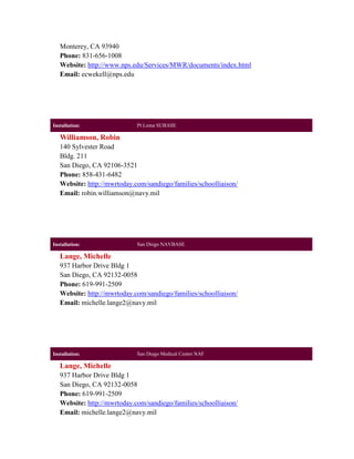 Monterey, CA 93940
   Phone: 831-656-1008
   Website: http://www.nps.edu/Services/MWR/documents/index.html
   Email: ecwekell@nps.edu




Installation:                Pt Loma SUBASE

   Williamson, Robin
   140 Sylvester Road
   Bldg. 211
   San Diego, CA 92106-3521
   Phone: 858-431-6482
   Website: http://mwrtoday.com/sandiego/families/schoolliaison/
   Email: robin.williamson@navy.mil




Installation:                San Diego NAVBASE

   Lange, Michelle
   937 Harbor Drive Bldg 1
   San Diego, CA 92132-0058
   Phone: 619-991-2509
   Website: http://mwrtoday.com/sandiego/families/schoolliaison/
   Email: michelle.lange2@navy.mil




Installation:                San Diego Medical Center NAF

   Lange, Michelle
   937 Harbor Drive Bldg 1
   San Diego, CA 92132-0058
   Phone: 619-991-2509
   Website: http://mwrtoday.com/sandiego/families/schoolliaison/
   Email: michelle.lange2@navy.mil
 