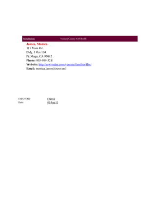 Installation:                   Ventura County NAVBASE

        James, Monica
        311 Main Rd.
        Bldg. 1 Rm 104
        Pt. Mugu, CA 93042
        Phone: 805-989-5211
        Website: http://mwrtoday.com/ventura/families/ffsc/
        Email: monica.james@navy.mil




CYES YEAR:              FY2012
Date:                   02-Aug-12
 