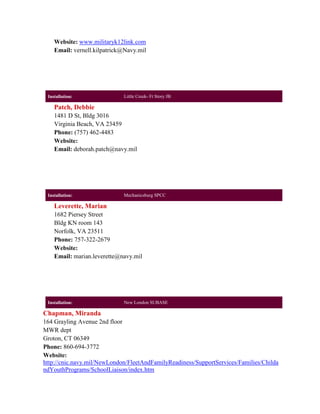 Website: www.militaryk12link.com
    Email: vernell.kilpatrick@Navy.mil




 Installation:               Little Creek- Ft Story JB

    Patch, Debbie
    1481 D St, Bldg 3016
    Virginia Beach, VA 23459
    Phone: (757) 462-4483
    Website:
    Email: deborah.patch@navy.mil




 Installation:               Mechanicsburg SPCC

    Leverette, Marian
    1682 Piersey Street
    Bldg KN room 143
    Norfolk, VA 23511
    Phone: 757-322-2679
    Website:
    Email: marian.leverette@navy.mil




 Installation:               New London SUBASE

Chapman, Miranda
164 Grayling Avenue 2nd floor
MWR dept
Groton, CT 06349
Phone: 860-694-3772
Website:
http://cnic.navy.mil/NewLondon/FleetAndFamilyReadiness/SupportServices/Families/Childa
ndYouthPrograms/SchoolLiaison/index.htm
 