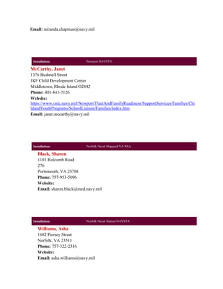 Email: miranda.chapman@navy.mil




 Installation:               Newport NAVSTA

McCarthy, Janet
1376 Bushnell Street
JKF Child Development Center
Middletown, Rhode Island O2842
Phone: 401-841-7126
Website:
https://www.cnic.navy.mil/Newport/FleetAndFamilyReadiness/SupportServices/Families/Chi
ldandYouthPrograms/SchoolLiaison/Families/index.htm
Email: janet.mccarthy@navy.mil




 Installation:               Norfolk Naval Shipyard VA NSA

    Black, Sharon
    1101 Holcomb Road
    276
    Portsmouth, VA 23708
    Phone: 757-953-5096
    Website:
    Email: sharon.black@med.navy.mil




 Installation:               Norfolk Naval Station NAVSTA

    Williams, Asha
    1682 Piersey Street
    Norfolk, VA 23511
    Phone: 757-322-2316
    Website:
    Email: asha.williams@navy.mil
 