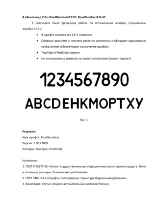 4 «Велосипед 2.0»: RoadNumbers2.0.ttf, RoadNumbers2.0.otf
В результате была проведена работа по оптимизации шрифта, получившим
атрибут «2.0»:
 В шрифте имеется все 12+1 символов
 Символы верхнего и нижнего регистра заполнены и обладают одинаковым
начертанием (обеспечивает исключение ошибок)
 TrueType и PostScript версии
 Не используемые символы не имеют начертания (аналог «space»)
Рис. 3.
Результат
Имя шрифта: RoadNumbers
Версия: 2.003 2009
Контуры: TrueType, PostScript
Источники:
1. ГОСТ Р 50577-93 «Знаки государственные регистрационные транспортных средств. Типы
и основные размеры. Технические требования»
2. ГОСТ 3489.2-71 «Шрифты типографские. Гарнитура Журнальная рубленая»
3. Википедия. Статья «Индекс автомобильных номеров России»
 