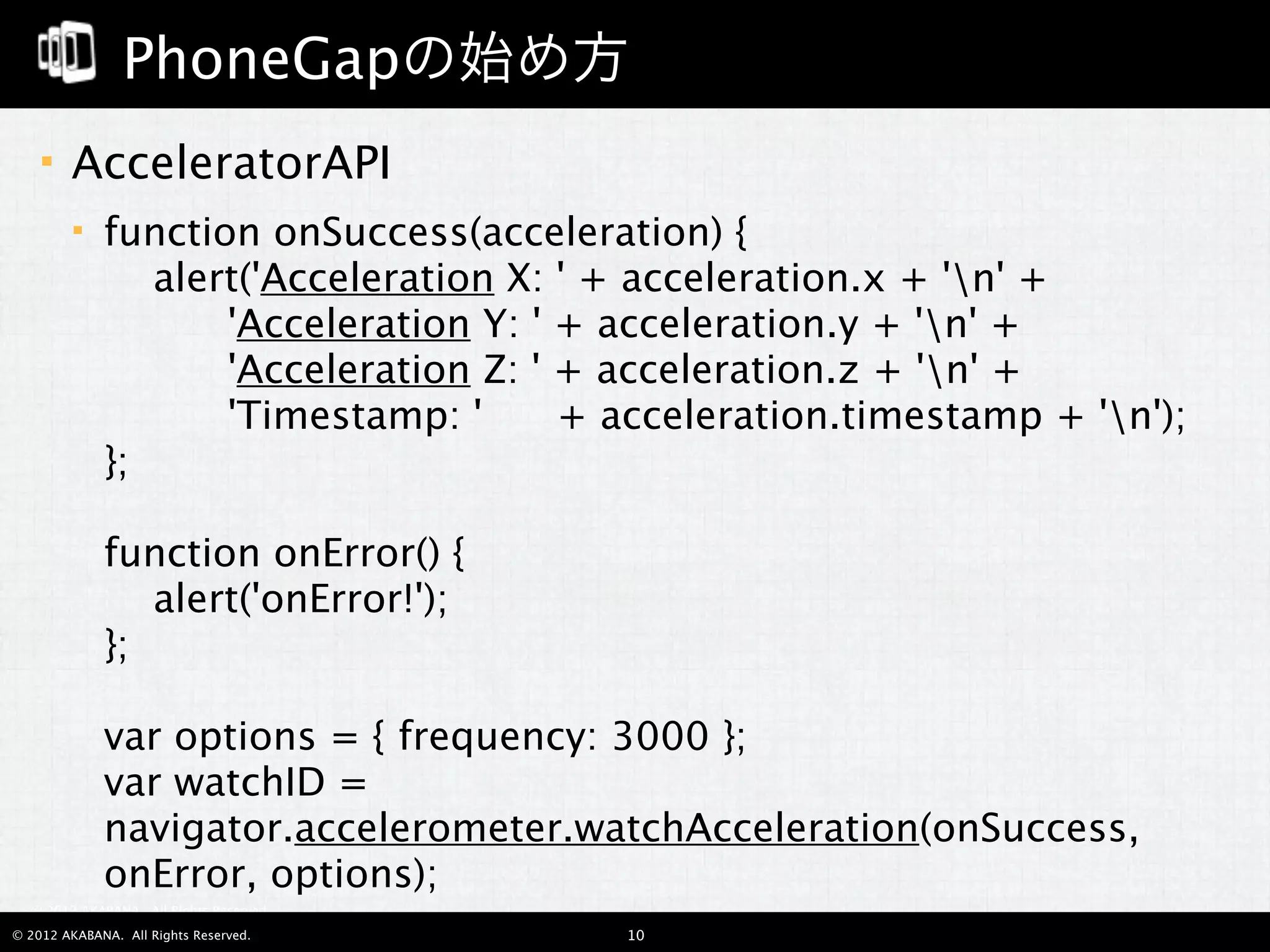 PhoneGapの始め方
       AcceleratorAPI
            function onSuccess(acceleration) {
                 alert('Acceleration X: ' + acceleration.x + 'n' +
                       'Acceleration Y: ' + acceleration.y + 'n' +
                       'Acceleration Z: ' + acceleration.z + 'n' +
                       'Timestamp: '      + acceleration.timestamp + 'n');
             };

             function onError() {
                 alert('onError!');
             };

             var options = { frequency: 3000 };
             var watchID =
             navigator.accelerometer.watchAcceleration(onSuccess,
             onError, options);
  © 2012 AKABANA. All Rights Reserved.

© 2012 AKABANA. All Rights Reserved.      10
 