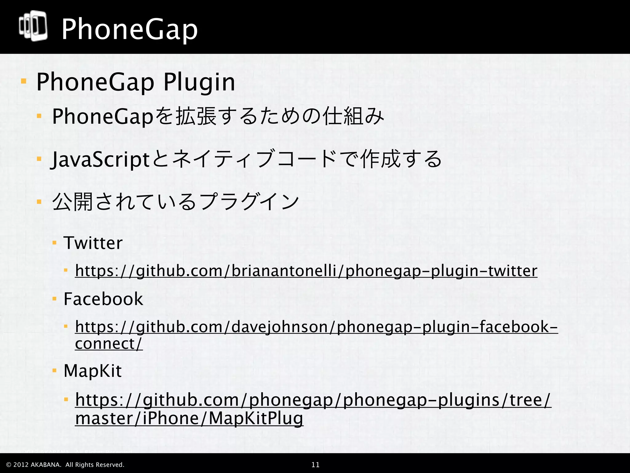 PhoneGap
       PhoneGap Plugin
            PhoneGapを拡張するための仕組み
            JavaScriptとネイティブコードで作成する
            公開されているプラグイン
                Twitter
                    https://github.com/brianantonelli/phonegap-plugin-twitter
                Facebook
                    https://github.com/davejohnson/phonegap-plugin-facebook-
                     connect/
                MapKit
                    https://github.com/phonegap/phonegap-plugins/tree/
                     master/iPhone/MapKitPlug
  © 2012 AKABANA. All Rights Reserved.

© 2012 AKABANA. All Rights Reserved.              11
 