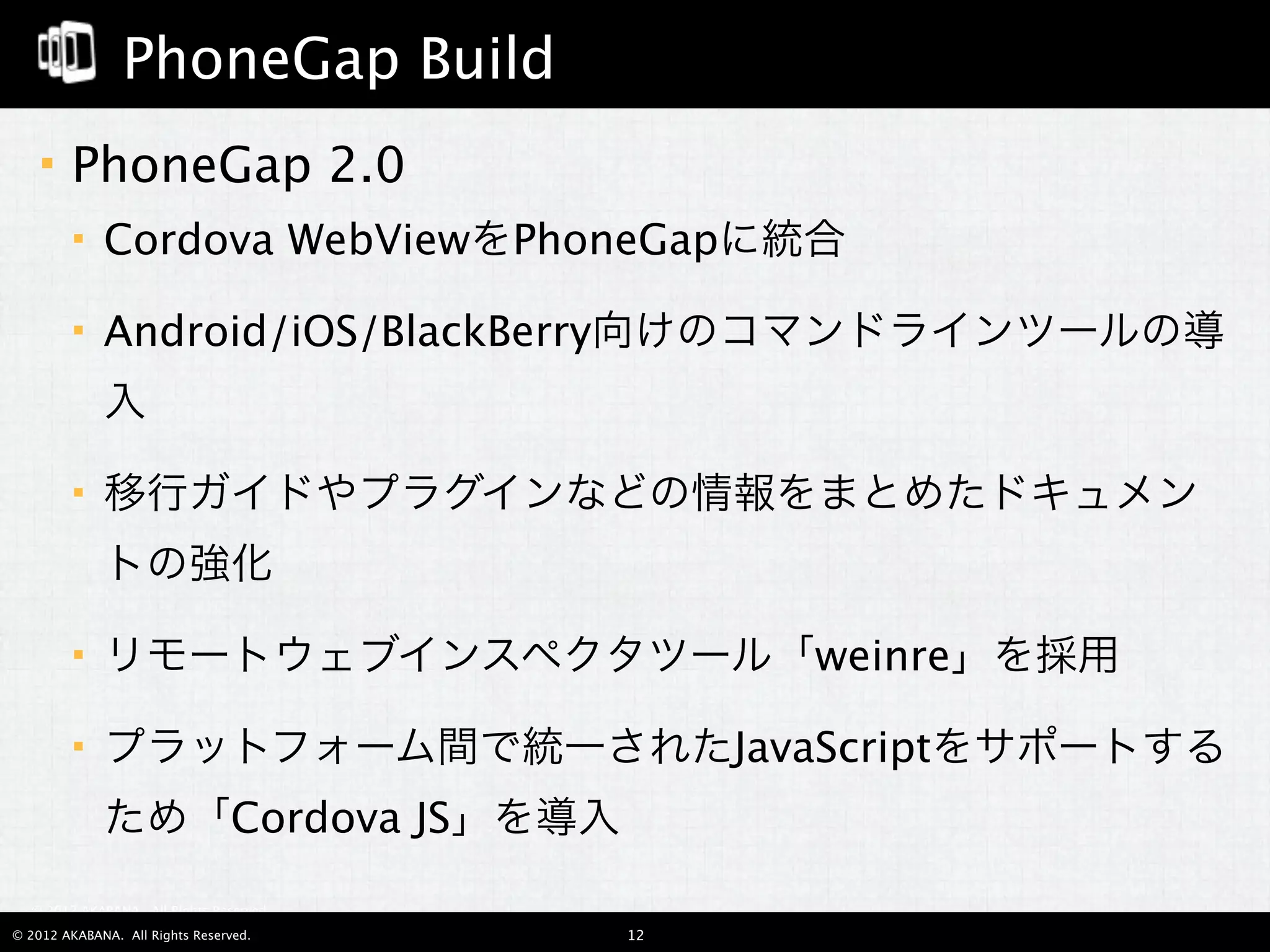 PhoneGap Build
       PhoneGap 2.0
            Cordova WebViewをPhoneGapに統合

            Android/iOS/BlackBerry向けのコマンドラインツールの導
             入

            移行ガイドやプラグインなどの情報をまとめたドキュメン
             トの強化

            リモートウェブインスペクタツール「weinre」を採用

            プラットフォーム間で統一されたJavaScriptをサポートする
             ため「Cordova JS」を導入
  © 2012 AKABANA. All Rights Reserved.

© 2012 AKABANA. All Rights Reserved.     12
 