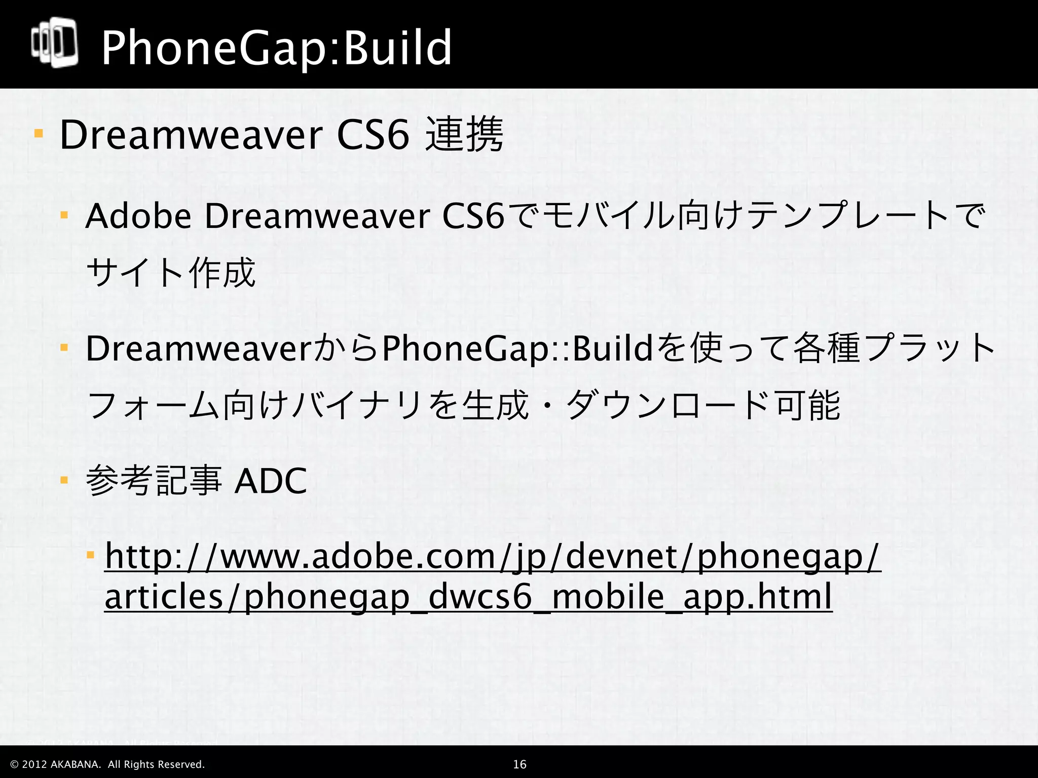 PhoneGap:Build
       Dreamweaver CS6 連携
            Adobe Dreamweaver CS6でモバイル向けテンプレートで
             サイト作成

            DreamweaverからPhoneGap::Buildを使って各種プラット
             フォーム向けバイナリを生成・ダウンロード可能

            参考記事 ADC

                http://www.adobe.com/jp/devnet/phonegap/
                 articles/phonegap_dwcs6_mobile_app.html



  © 2012 AKABANA. All Rights Reserved.

© 2012 AKABANA. All Rights Reserved.     16
 