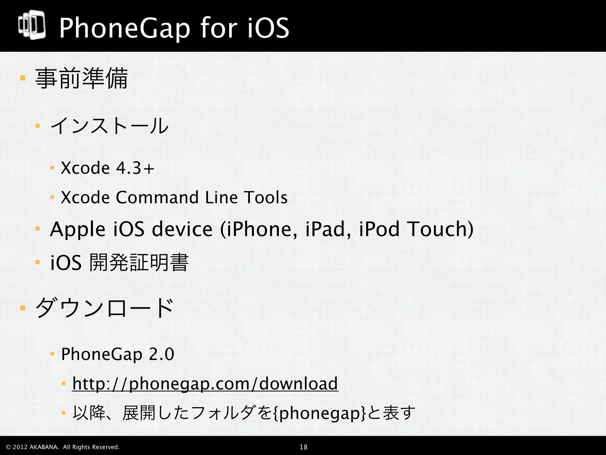 PhoneGap for iOS
       事前準備
            インストール
                Xcode 4.3+
                Xcode Command Line Tools
            Apple iOS device (iPhone, iPad, iPod Touch)
            iOS 開発証明書

       ダウンロード
                PhoneGap 2.0
                    http://phonegap.com/download
                    以降、展開したフォルダを{phonegap}と表す
  © 2012 AKABANA. All Rights Reserved.

© 2012 AKABANA. All Rights Reserved.        18
 