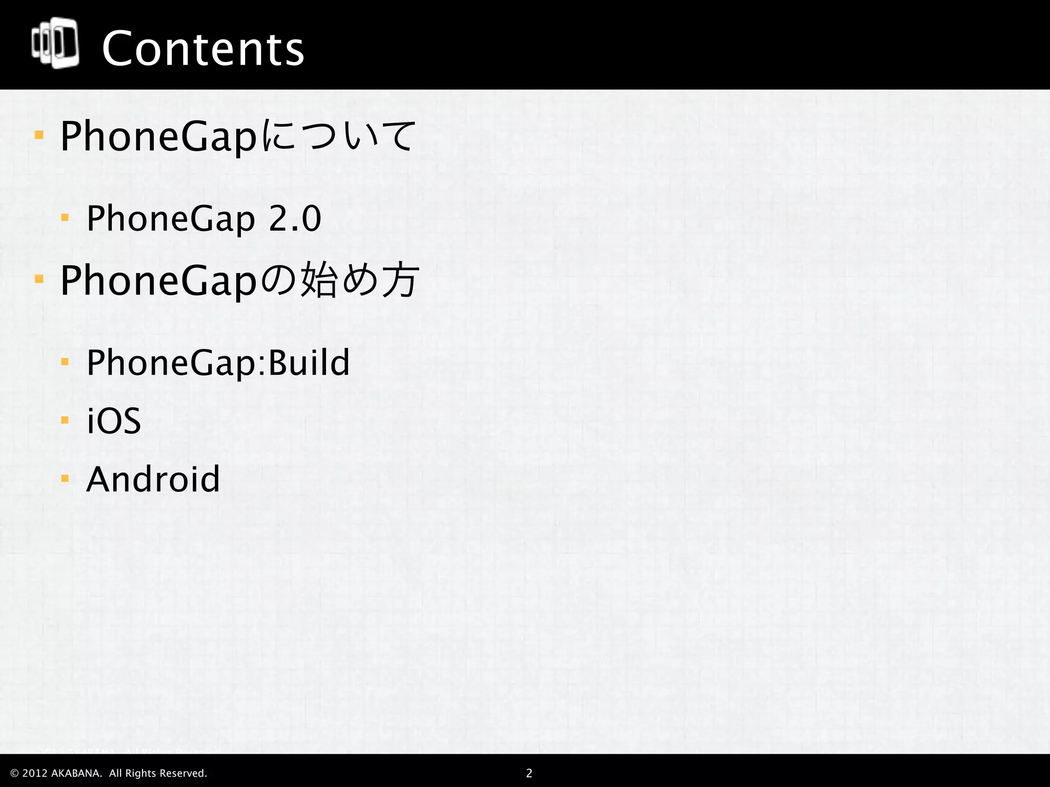Contents
       PhoneGapについて
            PhoneGap 2.0
       PhoneGapの始め方
            PhoneGap:Build
            iOS
            Android




  © 2012 AKABANA. All Rights Reserved.

© 2012 AKABANA. All Rights Reserved.     2
 