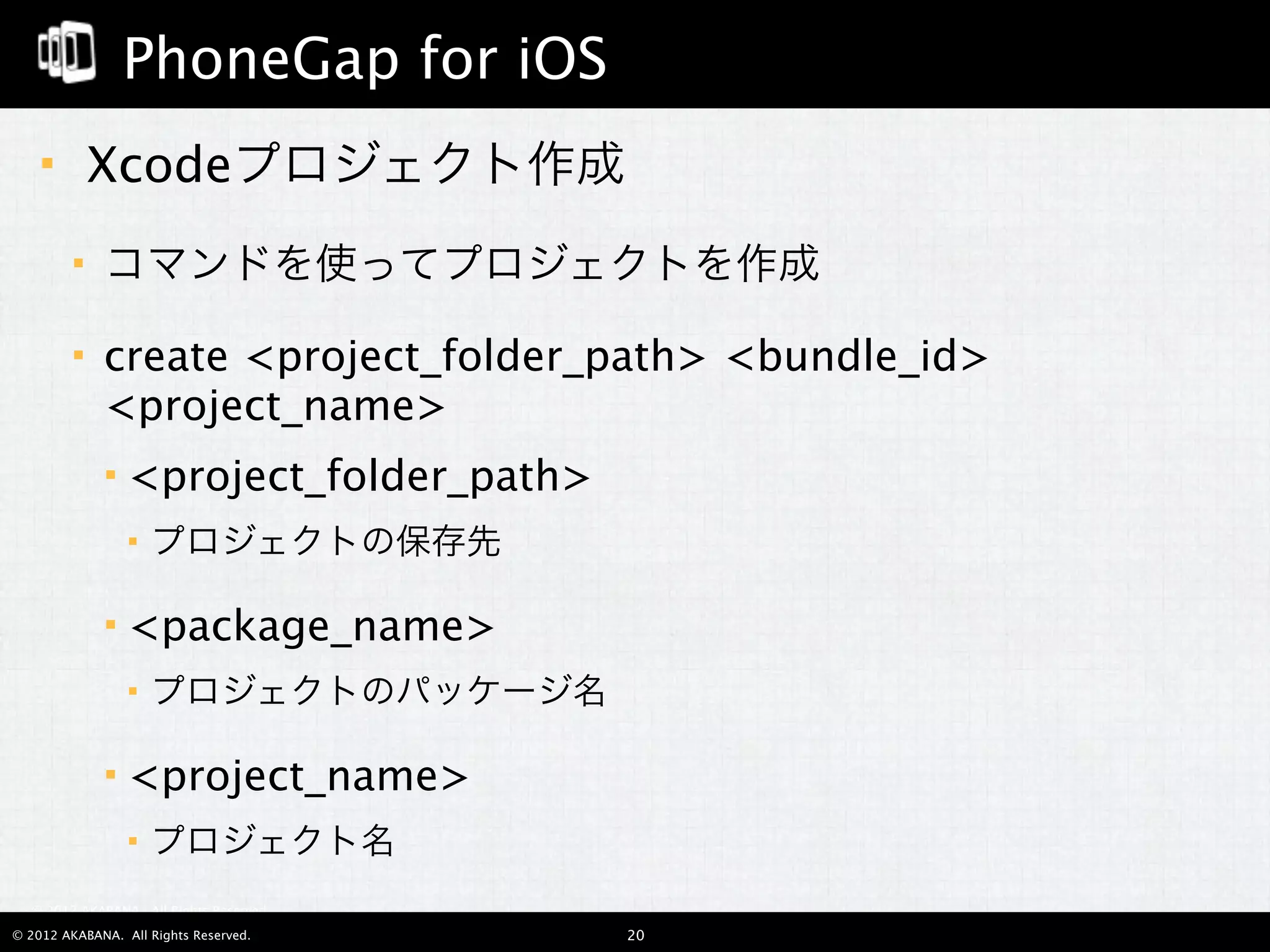 PhoneGap for iOS
        Xcodeプロジェクト作成
            コマンドを使ってプロジェクトを作成

            create <project_folder_path> <bundle_id>
             <project_name>
                <project_folder_path>
                    プロジェクトの保存先

                <package_name>
                    プロジェクトのパッケージ名

                <project_name>
                    プロジェクト名
  © 2012 AKABANA. All Rights Reserved.

© 2012 AKABANA. All Rights Reserved.     20
 