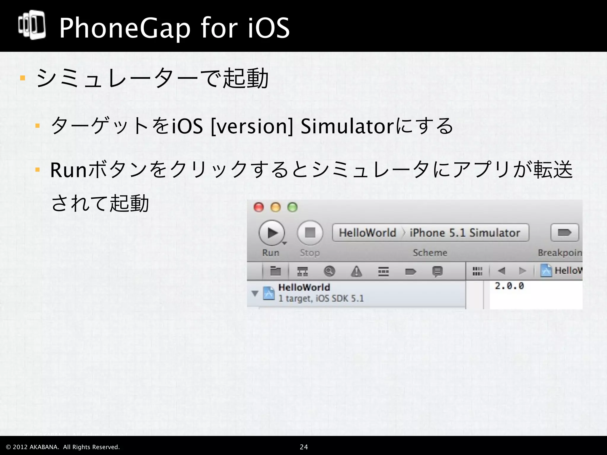 PhoneGap for iOS
       シミュレーターで起動
            ターゲットをiOS [version] Simulatorにする

            Runボタンをクリックするとシミュレータにアプリが転送
             されて起動




  © 2012 AKABANA. All Rights Reserved.

© 2012 AKABANA. All Rights Reserved.     24
 