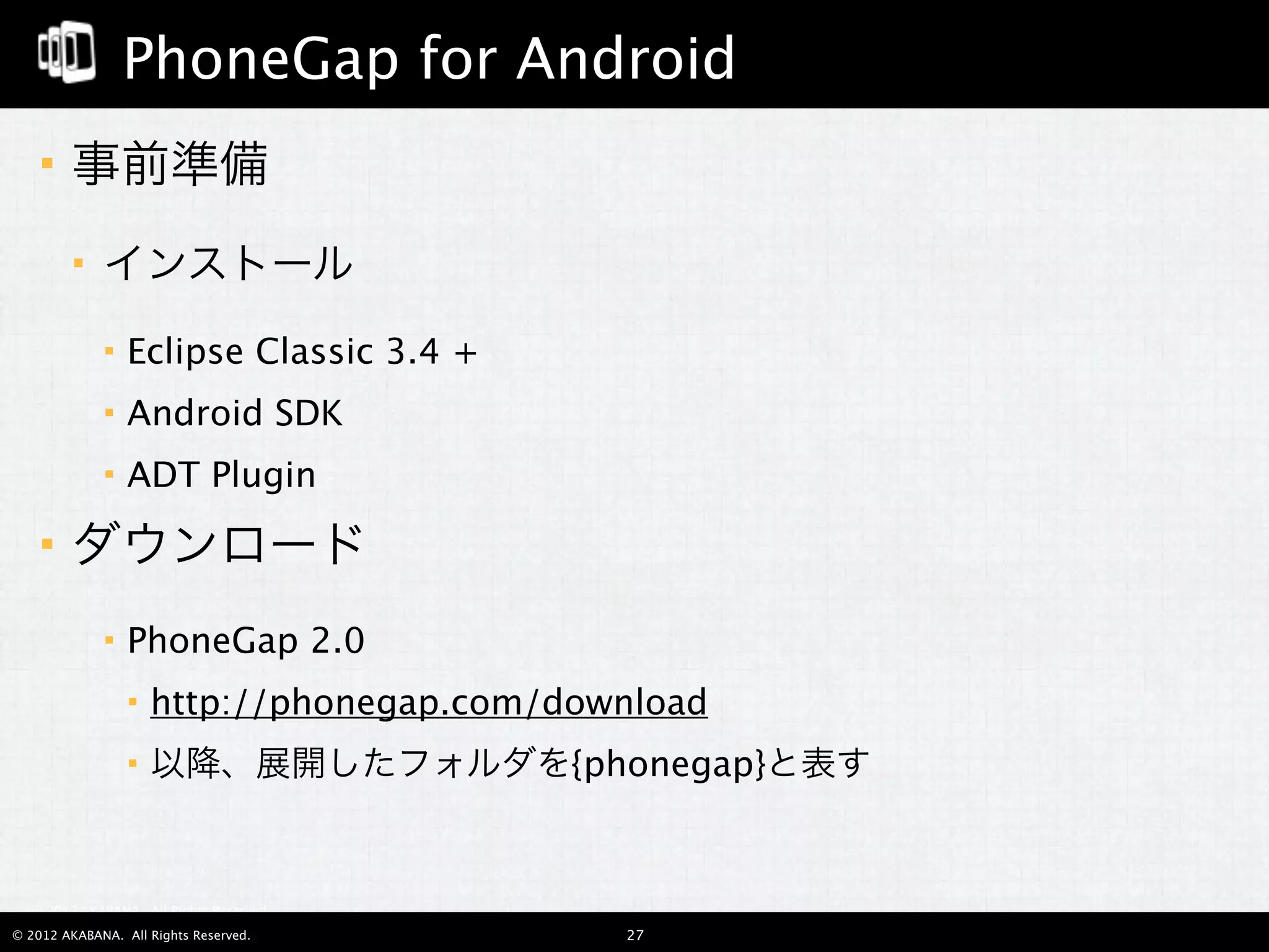 PhoneGap for Android
       事前準備
            インストール
                Eclipse Classic 3.4 +
                Android SDK
                ADT Plugin
       ダウンロード
                PhoneGap 2.0
                    http://phonegap.com/download
                    以降、展開したフォルダを{phonegap}と表す


  © 2012 AKABANA. All Rights Reserved.

© 2012 AKABANA. All Rights Reserved.        27
 