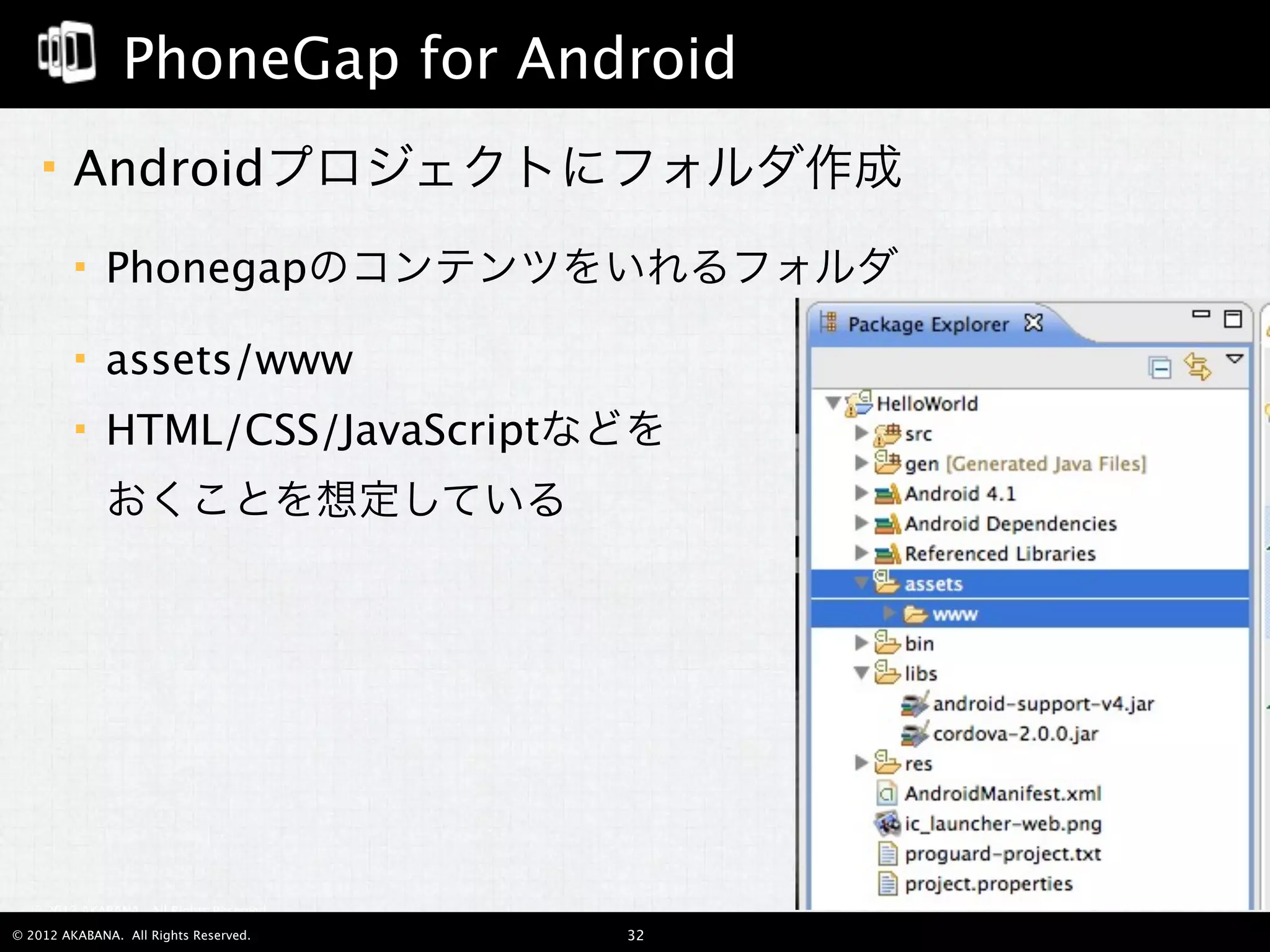 PhoneGap for Android
        Androidプロジェクトにフォルダ作成
             Phonegapのコンテンツをいれるフォルダ

             assets/www
             HTML/CSS/JavaScriptなどを
              おくことを想定している




  © 2012 AKABANA. All Rights Reserved.

© 2012 AKABANA. All Rights Reserved.     32
 
