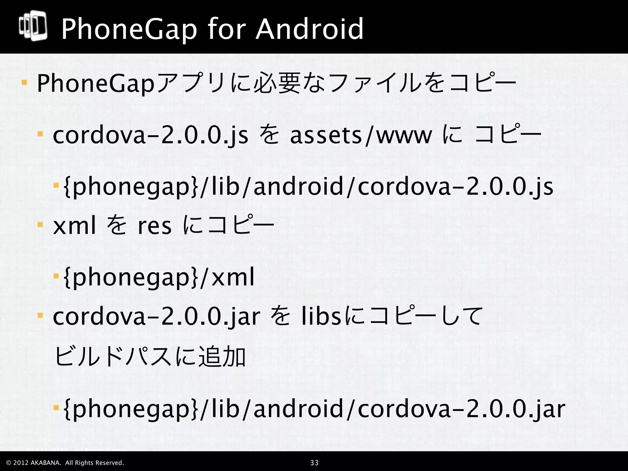 PhoneGap for Android
        PhoneGapアプリに必要なファイルをコピー
             cordova-2.0.0.js を assets/www に コピー
               {phonegap}/lib/android/cordova-2.0.0.js

             xml を res にコピー
               {phonegap}/xml

             cordova-2.0.0.jar を libsにコピーして
              ビルドパスに追加
               {phonegap}/lib/android/cordova-2.0.0.jar

  © 2012 AKABANA. All Rights Reserved.

© 2012 AKABANA. All Rights Reserved.     33
 