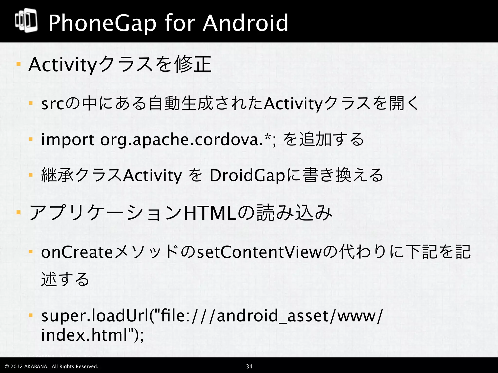 PhoneGap for Android
       Activityクラスを修正
            srcの中にある自動生成されたActivityクラスを開く

            import org.apache.cordova.*; を追加する

            継承クラスActivity を DroidGapに書き換える

       アプリケーションHTMLの読み込み
            onCreateメソッドのsetContentViewの代わりに下記を記
             述する

            super.loadUrl("ﬁle:///android_asset/www/
             index.html");
  © 2012 AKABANA. All Rights Reserved.

© 2012 AKABANA. All Rights Reserved.     34
 