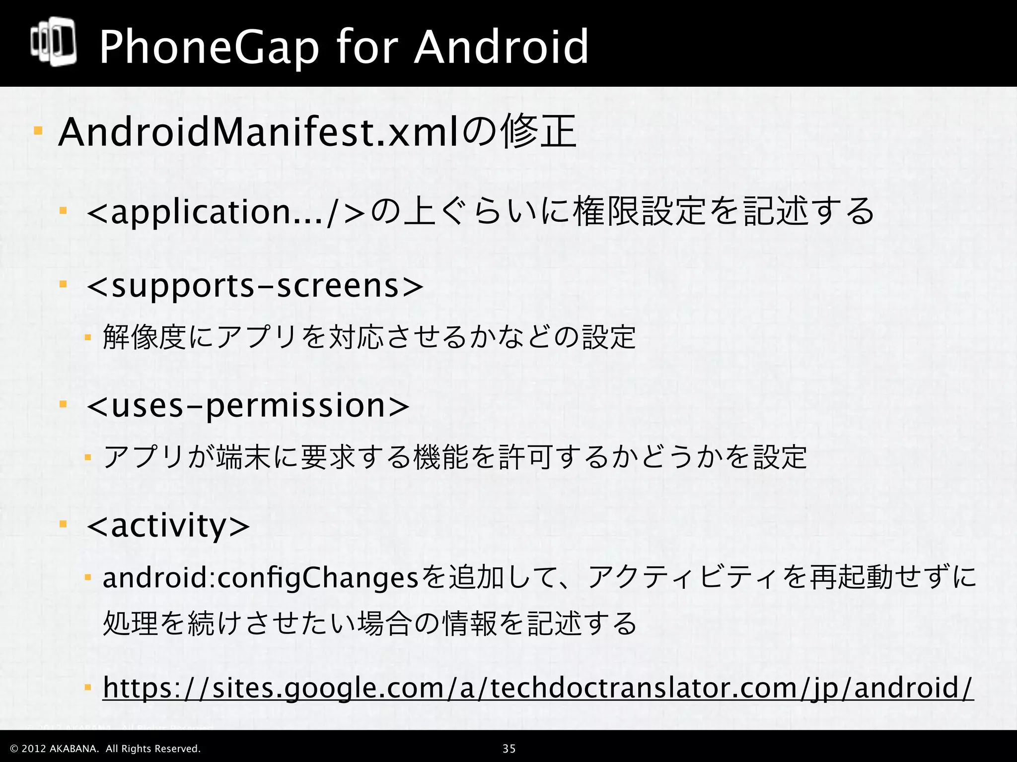 PhoneGap for Android
       AndroidManifest.xmlの修正
            <application.../>の上ぐらいに権限設定を記述する

            <supports-screens>
                解像度にアプリを対応させるかなどの設定

            <uses-permission>
                アプリが端末に要求する機能を許可するかどうかを設定

            <activity>
                android:conﬁgChangesを追加して、アクティビティを再起動せずに
                 処理を続けさせたい場合の情報を記述する

                https://sites.google.com/a/techdoctranslator.com/jp/android/
  © 2012 AKABANA. All Rights Reserved.

© 2012 AKABANA. All Rights Reserved.        35
 
