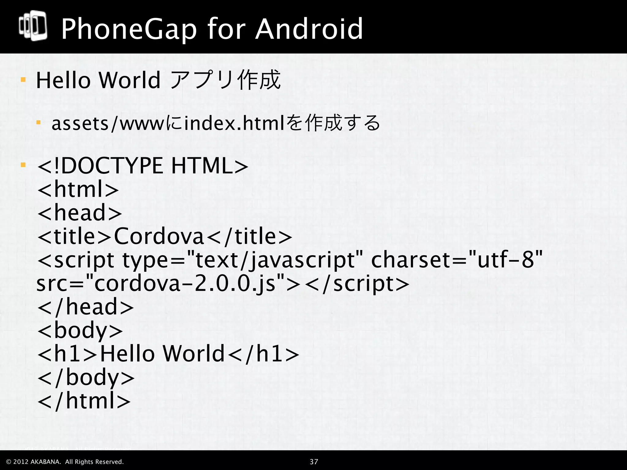 PhoneGap for Android
       Hello World アプリ作成
            assets/wwwにindex.htmlを作成する

       <!DOCTYPE HTML>
        <html>
        <head>
        <title>Cordova</title>
        <script type="text/javascript" charset="utf-8"
        src="cordova-2.0.0.js"></script>
        </head>
        <body>
        <h1>Hello World</h1>
        </body>
        </html>
  © 2012 AKABANA. All Rights Reserved.

© 2012 AKABANA. All Rights Reserved.     37
 