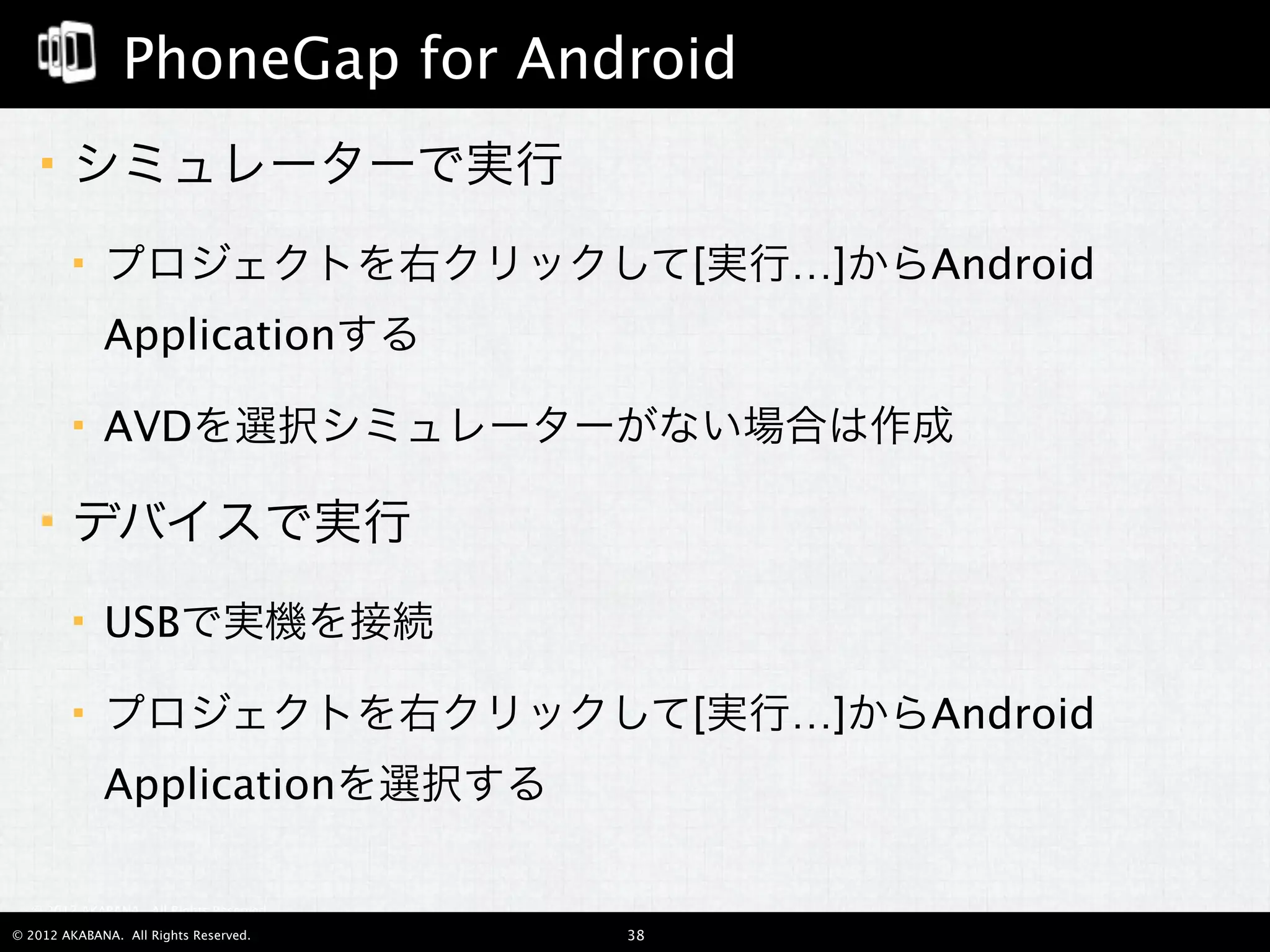 PhoneGap for Android
       エミュレータで実行
            プロジェクトを右クリックして[実行…]からAndroid
             Applicationする

            AVDエミュレータを選択

                AVDエミュレータがない場合は作成

       デバイスで実行
            USBで実機を接続

            プロジェクトを右クリックして[実行…]からAndroid
             Applicationを選択する
  © 2012 AKABANA. All Rights Reserved.

© 2012 AKABANA. All Rights Reserved.     38
 