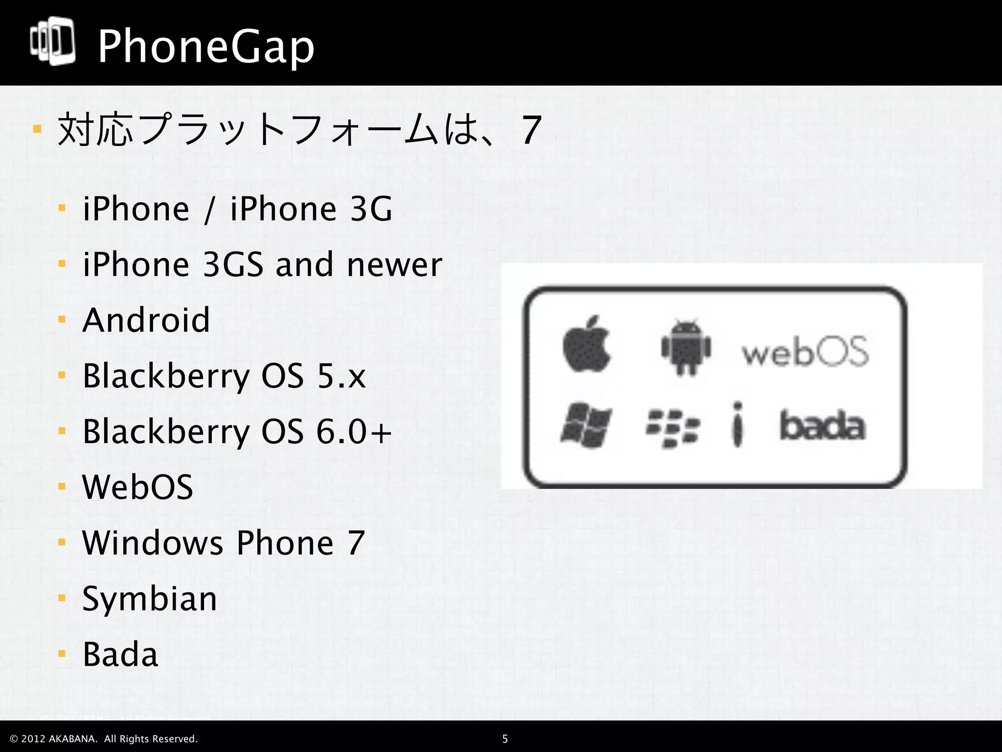 PhoneGap
       対応プラットフォームは、7
            iPhone / iPhone 3G
            iPhone 3GS and newer
            Android
            Blackberry OS 5.x
            Blackberry OS 6.0+
            WebOS
            Windows Phone 7
            Symbian
            Bada
  © 2012 AKABANA. All Rights Reserved.

© 2012 AKABANA. All Rights Reserved.     5
 