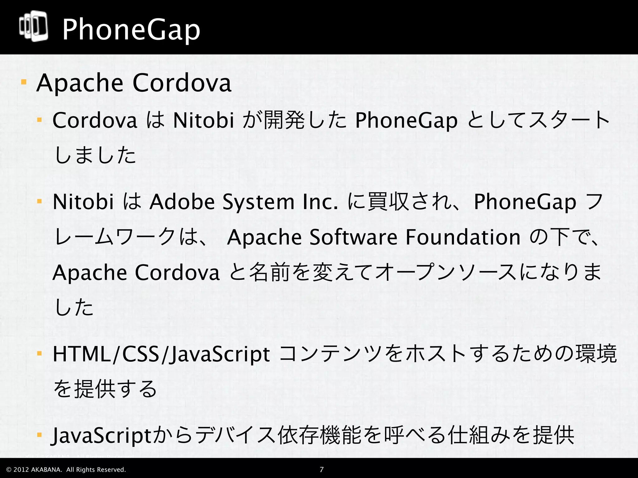 PhoneGap
       Apache Cordova
            Cordova は Nitobi が開発した PhoneGap としてスタート
             しました

            Nitobi は Adobe System Inc. に買収され、PhoneGap フ
             レームワークは、 Apache Software Foundation の下で、
             Apache Cordova と名前を変えてオープンソースになりま
             した

            HTML/CSS/JavaScript コンテンツをホストするための環境
             を提供する

            JavaScriptからデバイス依存機能を呼べる仕組みを提供
  © 2012 AKABANA. All Rights Reserved.

© 2012 AKABANA. All Rights Reserved.     7
 