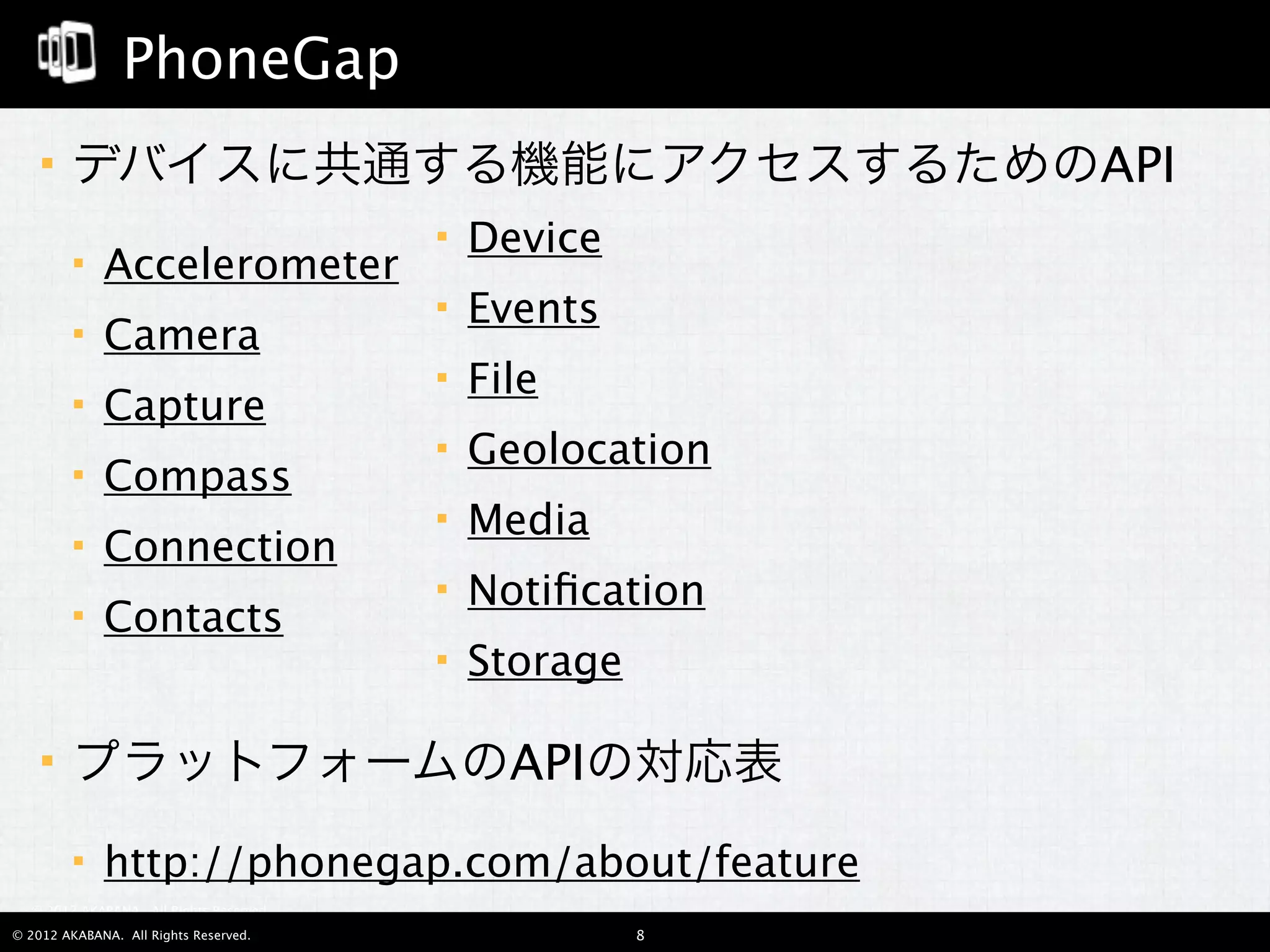 PhoneGap
       デバイスに共通する機能にアクセスするためのAPI
                                            Device
            Accelerometer
                                            Events
            Camera
                                            File
            Capture
                                            Geolocation
            Compass
                                            Media
            Connection
                                            Notiﬁcation
            Contacts
                                            Storage

       プラットフォームのAPIの対応表
            http://phonegap.com/about/feature
  © 2012 AKABANA. All Rights Reserved.

© 2012 AKABANA. All Rights Reserved.                   8
 