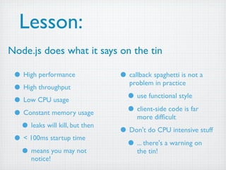 Lesson:
Node.js does what it says on the tin

 • High performance             • callback spaghetti is not a
                                   problem in practice
 • High throughput
 • Low CPU usage                  • use functional style
 • Constant memory usage          • client-side code is far
                                      more difﬁcult
  • leaks will kill, but then   • Don't do CPU intensive stuff
 • < 100ms startup time          • ... there's a warning on
  • means you may not                 the tin!
       notice!
 
