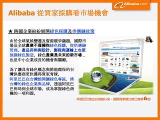 Alibaba 從買家採購看市場機會

★ 跨國企業紛紛展開綠色採購及供應鏈政策

由於全球氣候變遷及資源競爭議題，國際市
場及全球產業不僅擁抱綠色採購，從供應鏈
管理、產品用料與設計、製程與運輸上也更
強調綠色製造，綠色產業是未來的新市場，
也是中小企業成長的機會與關鍵。

為了讓具有綠色概念與節能環保的台
灣供應商更快獲得買家青睞,
阿里巴巴在台灣館開闢綠色專區，將
台灣的綠色企業與品牌，透過阿里巴
巴佈局到全球市場，成為掌握綠色商
機的一項利器。
 