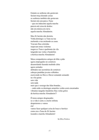 Entanto as senhoras não gostavam
faziam troça dizendo coisas
os senhores também não gostavam
faziam má cara para a Tuna:
– que era indecente aquela marcha
parecia até coisa de doidos:
não era música era raiva
aquela marcha Almadanim.

Mas Zé Jacinto não desistia.
Vinha domingo e a Tuna na rua
enchendo a rua enchendo as casas.
Voavam fitas coloridas
raspavam notas violentas
rasgava a Tuna o quebranto da vila
tangendo nas violas e bandolins
a heróica marcha Almadanim!

Meus companheiros antigos do bibe e pião
agora empregados no comércio
desenrolando fazenda medindo chita
agora sentados
dobrados nas secretárias do comércio
cabeças pendidas jovens-velhinhos
escrevendo no Deve e Haver somando somando
na vila quieta
sem vida
sem nada
mais que o sossego das falas brandas...
– onde estão os domingos amarelos verdes azuis encarnados
vibrantes tangidos bandolins fitas violas gritos
da heróica marcha Almadanim?!

Ó meus amigos desgraçados
se a vida é curta e a morte infinita
despertemos e vamos
eia!
vamos fazer qualquer coisa de louco e heróico
como era a Tuna do Zé Jacinto
tocando a marcha Almadanim!

                                 In Obra Poética




                     17
 