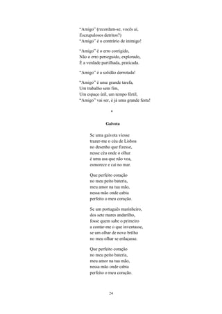 “Amigo” (recordam-se, vocês aí,
Escrupulosos detritos?)
“Amigo” é o contrário de inimigo!

“Amigo” é o erro corrigido,
Não o erro perseguido, explorado,
É a verdade partilhada, praticada.

“Amigo” é a solidão derrotada!

“Amigo” é uma grande tarefa,
Um trabalho sem fim,
Um espaço útil, um tempo fértil,
“Amigo” vai ser, é já uma grande festa!

                 *

              Gaivota

     Se uma gaivota viesse
     trazer-me o céu de Lisboa
     no desenho que fizesse,
     nesse céu onde o olhar
     é uma asa que não voa,
     esmorece e cai no mar.

     Que perfeito coração
     no meu peito bateria,
     meu amor na tua mão,
     nessa mão onde cabia
     perfeito o meu coração.

     Se um português marinheiro,
     dos sete mares andarilho,
     fosse quem sabe o primeiro
     a contar-me o que inventasse,
     se um olhar de novo brilho
     no meu olhar se enlaçasse.

     Que perfeito coração
     no meu peito bateria,
     meu amor na tua mão,
     nessa mão onde cabia
     perfeito o meu coração.



                24
 