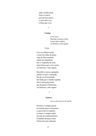 toda a minha pena.
  Esta é a cativa
  que me tem cativo,
  e, pois nela vivo,
  é força que viva.

              *

         Cantiga

                      a este moto:
                      Descalça vai para a fonte
                      Leanor pela verdura;
                      vai fermosa e não segura.

         Voltas

Leva na cabeça o pote,
o testo nas mãos de prata,
cinta de fina escarlata,
sainho de chamalote;
traz a vasquinha de cote,
mais branca que a neve pura;
vai fermosa, e não segura.

Descobre a touca a garganta,
cabelos d’ouro o trançado,
fita de cor d’encarnado,
tão linda que o mundo espanta;
chove nela graça tanta
que dá graça à fermosura;
vai fermosa, e não segura.

                  *

           Esparsa

                      sua ao desconcerto do mundo

Os bons vi sempre passar
no mundo graves tormentos;
e, para mais m’espantar,
os maus vi sempre nadar
em mar de contentamentos.
Cuidando alcançar assim
O bem tão mal ordenado,


             32
 