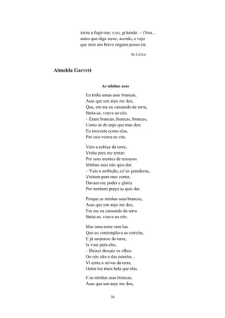 torna a fugir-me; e eu, gritando: – Dina...
          antes que diga mene, acordo, e vejo
          que nem um breve engano posso ter.

                                       In Lírica


Almeida Garrett

                      As minhas asas

             Eu tinha umas asas brancas,
             Asas que um anjo me deu,
             Que, em me eu cansando da terra,
             Batia-as, voava ao céu.
             – Eram brancas, brancas, brancas,
             Como as do anjo que mas deu:
             Eu inocente como elas,
             Por isso voava ao céu.

             Veio a cobiça da terra,
             Vinha para me tentar;
             Por seus montes de tesouros
             Minhas asas não quis dar.
             – Veio a ambição, co’as grandezas,
             Vinham para mas cortar,
             Davam-me poder e glória
             Por nenhum preço as quis dar.

             Porque as minhas asas brancas,
             Asas que um anjo me deu,
             Em me eu cansando da terra
             Batia-as, voava ao céu.

             Mas uma noite sem lua
             Que eu contemplava as estrelas,
             E já suspenso da terra,
             Ia voar para elas,
             – Deixei descair os olhos
             Do céu alto e das estrelas...
             Vi entre a névoa da terra,
             Outra luz mais bela que elas.
             E as minhas asas brancas,
             Asas que um anjo me deu,

                           36
 