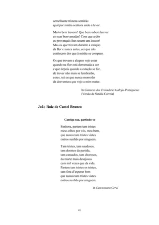 semelhante tristeza sentirão
        qual por minha senhora ando a levar.

        Muito bem trovam! Que bem sabem louvar
        as suas bem-amadas! Com que ardor
        os provençais lhes tecem um louvor!
        Mas os que trovam durante a estação
        da flor e nunca antes, sei que não
        conhecem dor que à minha se compare.

        Os que trovam e alegres vejo estar
        quando na flor está derramada a cor
        e que depois quando a estação se for,
        de trovar não mais se lembrarão,
        esses, sei eu que nunca morrerão
        da desventura que vejo a mim matar.

                                In Cantares dos Trovadores Galego-Portugueses
                                (Versão de Natália Correia)



João Roiz de Castel Branco


                Cantiga sua, partindo-se

             Senhora, partem tam tristes
             meus olhos por vós, meu bem,
             que nunca tam tristes vistes
             outros nenhũs por ninguem.

             Tam tristes, tam saudosos,
             tam doentes da partida,
             tam cansados, tam chorosos,
             da morte mais desejosos
             cem mil vezes que da vida.
             Partem tam tristes os tristes,
             tam fora d’esperar bem
             que nunca tam tristes vistes
             outros nenhũs por ninguem.

                                        In Cancioneiro Geral




                           41
 