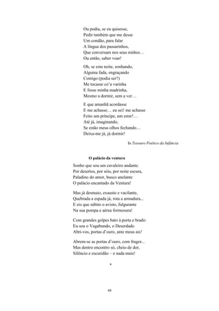 Ou podia, se eu quisesse,
      Pedir também que me desse
      Um condão, para falar
      A língua dos passarinhos,
      Que conversam nos seus ninhos…
      Ou então, saber voar!
      Oh, se esta noite, sonhando,
      Alguma fada, engraçando
      Comigo (podia ser?)
      Me tocasse co’a varinha
      E fosse minha madrinha,
      Mesmo a dormir, sem a ver…
      E que amanhã acordasse
      E me achasse… eu sei! me achasse
      Feito um príncipe, um emir!…
      Até já, imaginando,
      Se estão meus olhos fechando…
      Deixa-me já, já dormir!

                                In Tesouro Poético da Infância


         O palácio da ventura
Sonho que sou um cavaleiro andante.
Por desertos, por sóis, por noite escura,
Paladino do amor, busco anelante
O palácio encantado da Ventura!

Mas já desmaio, exausto e vacilante,
Quebrada a espada já, rota a armadura...
E eis que súbito o avisto, fulgurante
Na sua pompa e aérea formosura!

Com grandes golpes bato à porta e brado:
Eu sou o Vagabundo, o Deserdado
Abri-vos, portas d’ouro, ante meus ais!

Abrem-se as portas d’ouro, com fragor...
Mas dentro encontro só, cheio de dor,
Silêncio e escuridão – e nada mais!

                     *




                    48
 