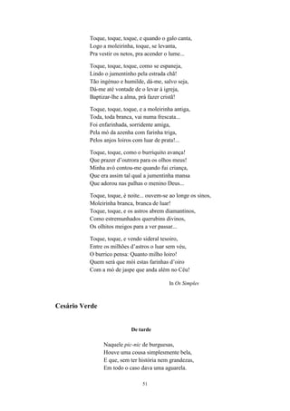 Toque, toque, toque, e quando o galo canta,
          Logo a moleirinha, toque, se levanta,
          Pra vestir os netos, pra acender o lume...

          Toque, toque, toque, como se espaneja,
          Lindo o jumentinho pela estrada chã!
          Tão ingénuo e humilde, dá-me, salvo seja,
          Dá-me até vontade de o levar à igreja,
          Baptizar-lhe a alma, prà fazer cristã!

          Toque, toque, toque, e a moleirinha antiga,
          Toda, toda branca, vai numa frescata...
          Foi enfarinhada, sorridente amiga,
          Pela mó da azenha com farinha triga,
          Pelos anjos loiros com luar de prata!...

          Toque, toque, como o burriquito avança!
          Que prazer d’outrora para os olhos meus!
          Minha avó contou-me quando fui criança,
          Que era assim tal qual a jumentinha mansa
          Que adorou nas palhas o menino Deus...

          Toque, toque, é noite... ouvem-se ao longe os sinos,
          Moleirinha branca, branca de luar!
          Toque, toque, e os astros abrem diamantinos,
          Como estremunhados querubins divinos,
          Os olhitos meigos para a ver passar...

          Toque, toque, e vendo sideral tesoiro,
          Entre os milhões d’astros o luar sem véu,
          O burrico pensa: Quanto milho loiro!
          Quem será que mói estas farinhas d’oiro
          Com a mó de jaspe que anda além no Céu!

                                            In Os Simples



Cesário Verde


                           De tarde

                Naquele pic-nic de burguesas,
                Houve uma cousa simplesmente bela,
                E que, sem ter história nem grandezas,
                Em todo o caso dava uma aguarela.

                                51
 