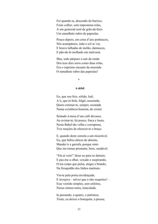 Foi quando tu, descendo do burrico,
Foste colher, sem imposturas tolas,
A um granzoal azul de grão-de-bico
Um ramalhete rubro de papoulas.
Pouco depois, em cima d’uns penhascos,
Nós acampámos, inda o sol se via;
E houve talhadas de melão, damascos,
E pão-de-ló molhado em malvasia.

Mas, todo púrpuro a sair da renda
Dos teus dois seios como duas rolas,
Era o supremo encanto da merenda
O ramalhete rubro das papoulas!

                 *

               A débil

Eu, que sou feio, sólido, leal,
A ti, que és bela, frágil, assustada,
Quero estimar-te, sempre, recatada
Numa existência honesta, de cristal.

Sentado à mesa d’um café devasso,
Ao avistar-te, há pouco, fraca e loura,
Nesta Babel tão velha e corruptora,
Tive tenções de oferecer-te o braço.

E, quando deste esmola a um miserável,
Eu, que bebia cálices de absinto,
Mandei ir a garrafa, porque sinto
Que me tornas prestante, bom, saudável.

“Ela aí vem!” disse eu para os demais;
E pus-me a olhar, vexado e suspirando,
O teu corpo que pulsa, alegre e brando,
Na fresquidão dos linhos matinais.

Via-te pela porta envidraçada;
E invejava – talvez que o não suspeites! –
Esse vestido simples, sem enfeites,
Nessa cintura tenra, imaculada.

Ia passando, a quatro, o patriarca.
Triste, eu deixei o botequim, à pressa;


                 52
 