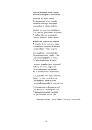 Uma turba ruidosa, negra, espessa,
Voltava das exéquias d’um monarca.

Adorável! Tu, muito natural,
Seguias a pensar no teu bordado;
Avultava, num largo arborizado,
Uma estátua de rei num pedestal.

Sorriam, nos seus trens, os titulares;
E ao claro sol, guardava-te, no entanto,
A tua boa mãe, que te ama tanto
Que não te morrerá sem te casares!

Soberbo dia! Impunha-me respeito
A limpidez do teu semblante grego;
E uma família, um ninho de sossego,
Desejava beijar sobre o teu peito.

Com elegância e sem ostentação,
Atravessavas branca, esbelta e fina,
Uma chusma de padres de batina,
E d’altos funcionários da nação.

“Mas se a atropela o povo turbulento!
Se fosse, por acaso, ali pisada!”
De repente paraste, embaraçada,
Ao pé d’um numeroso ajuntamento.

E eu, que urdia estes fáceis esbocetos,
Julguei ver, com a vista de poeta,
Uma pombinha tímida e quieta
Num bando ameaçador de corvos pretos.

E foi, então, que eu, homem varonil,
Quis dedicar-te a minha pobre vida,
A ti que és ténue, dócil, recolhida,
Eu, que sou hábil, prático, viril.

    Cânticos do Realimo e outros Poemas/ O Livro de Cesário Verde




                 53
 