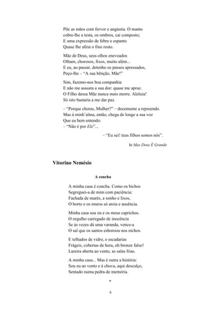 Põe as mãos com fervor e angústia. O manto
    cobre-lhe a testa, os ombros, cai composto;
    E uma expressão de febre e espanto
    Quase lhe afeia o fino rosto.
    Mãe de Deus, seus olhos enevoados
    Olham, chorosos, fixos, muito além...
    E eu, ao passar, detenho os passos apressados,
    Peço-lhe – “A sua bênção, Mãe!”
    Sim, fazemo-nos boa companhia
    E não me assusta a sua dor: quase me apraz.
    O Filho dessa Mãe nunca mais morre. Aleluia!
    Só isto bastaria a me dar paz.
    – “Porque choras, Mulher?” – docemente a repreendo.
    Mas à minh’alma, então, chega de longe a sua voz
    Que eu bem entendo:
    – “Não é por Ele”...
                          – “Eu sei! teus filhos somos nós”.

                                        In Mas Deus É Grande



Vitorino Nemésio

                     A concha

      A minha casa é concha. Como os bichos
      Segreguei-a de mim com paciência:
      Fachada de marés, a sonho e lixos,
      O horto e os muros só areia e ausência.
      Minha casa sou eu e os meus caprichos.
      O orgulho carregado de inocência
      Se às vezes dá uma varanda, vence-a
      O sal que os santos esboroou nos nichos.
      E telhados de vidro, e escadarias
      Frágeis, cobertas de hera, oh bronze falso!
      Lareira aberta ao vento, as salas frias.
      A minha casa... Mas é outra a história:
      Sou eu ao vento e à chuva, aqui descalço,
      Sentado numa pedra de memória.

                             *

                             6
 