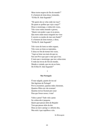 Meus tectos negros do fim do mundo?”
E o homem do leme disse, tremendo,
“El-Rei D. João Segundo!”

“De quem são as velas onde me roço?
De quem as quilhas que vejo e ouço?”
Disse o mostrengo, e rodou três vezes,
Três vezes rodou imundo e grosso,
“Quem vem poder o que só eu posso,
Que moro onde nunca ninguém me visse
E escorro os medos do mar sem fundo?”
E o homem do leme tremeu, e disse,
“El-Rei D. João Segundo!”

Três vezes do leme as mãos ergueu,
Três vezes ao leme as reprendeu,
E disse no fim de tremer três vezes,
“Aqui ao leme sou mais do que eu:
Sou um Povo que quer o mar que é teu;
E mais que o mostrengo, que me a alma teme
E roda nas trevas do fim do mundo,
Manda a vontade, que me ata ao leme.
De El-Rei D. João Segundo!”

                   *

           Mar Português

Ó mar salgado, quanto do teu sal
São lágrimas de Portugal!
Por te cruzarmos, quantas mães choraram,
Quantos filhos em vão rezaram!
Quantas noivas ficaram por casar
Para que fosses nosso, ó mar!

Valeu a pena? Tudo vale a pena
Se a alma não é pequena.
Quem quer passar além do Bojador
Tem que passar além da dor.
Deus ao mar o perigo e o abismo deu,
Mas nele é que espelhou o céu.

                             In Mensagem




                  60
 