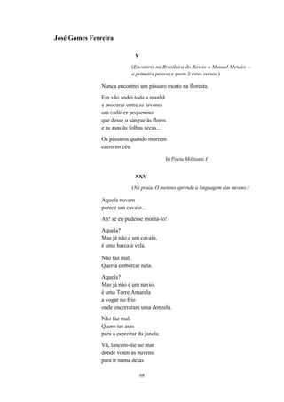 José Gomes Ferreira

                              V

                            (Encontrei na Brasileira do Rossio o Manuel Mendes –
                            a primeira pessoa a quem li estes versos.)

               Nunca encontrei um pássaro morto na floresta.
               Em vão andei toda a manhã
               a procurar entre as árvores
               um cadáver pequenino
               que desse o sangue às flores
               e as asas às folhas secas...
               Os pássaros quando morrem
               caem no céu.

                                             In Poeta Militante I


                              XXV

                             (Na praia. O menino aprende a linguagem das nuvens.)

               Aquela nuvem
               parece um cavalo...
               Ah! se eu pudesse montá-lo!
               Aquela?
               Mas já não é um cavalo,
               é uma barca à vela.

               Não faz mal.
               Queria embarcar nela.
               Aquela?
               Mas já não é um navio,
               é uma Torre Amarela
               a vogar no frio
               onde encerraram uma donzela.
               Não faz mal.
               Quero ter asas
               para a espreitar da janela.
               Vá, lancem-me no mar
               donde voam as nuvens
               para ir numa delas

                                  68
 