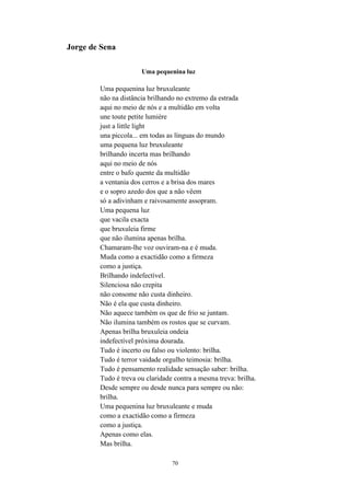 Jorge de Sena

                      Uma pequenina luz

        Uma pequenina luz bruxuleante
        não na distância brilhando no extremo da estrada
        aqui no meio de nós e a multidão em volta
        une toute petite lumière
        just a little light
        una piccola... em todas as línguas do mundo
        uma pequena luz bruxuleante
        brilhando incerta mas brilhando
        aqui no meio de nós
        entre o bafo quente da multidão
        a ventania dos cerros e a brisa dos mares
        e o sopro azedo dos que a não vêem
        só a adivinham e raivosamente assopram.
        Uma pequena luz
        que vacila exacta
        que bruxuleia firme
        que não ilumina apenas brilha.
        Chamaram-lhe voz ouviram-na e é muda.
        Muda como a exactidão como a firmeza
        como a justiça.
        Brilhando indefectível.
        Silenciosa não crepita
        não consome não custa dinheiro.
        Não é ela que custa dinheiro.
        Não aquece também os que de frio se juntam.
        Não ilumina também os rostos que se curvam.
        Apenas brilha bruxuleia ondeia
        indefectível próxima dourada.
        Tudo é incerto ou falso ou violento: brilha.
        Tudo é terror vaidade orgulho teimosia: brilha.
        Tudo é pensamento realidade sensação saber: brilha.
        Tudo é treva ou claridade contra a mesma treva: brilha.
        Desde sempre ou desde nunca para sempre ou não:
        brilha.
        Uma pequenina luz bruxuleante e muda
        como a exactidão como a firmeza
        como a justiça.
        Apenas como elas.
        Mas brilha.

                                 70
 
