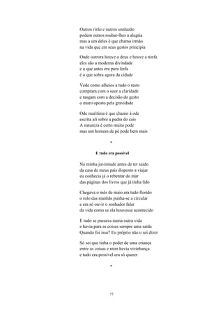 Outros rirão e outros sonharão
podem outros roubar-lhes a alegria
mas a um deles é que chamo irmão
na vida que em seus gestos principia

Onde outrora houve o deus e houve a ninfa
eles são a moderna divindade
e o que antes era pura linfa
é o que sobra agora da cidade

Vede como alheios a tudo o resto
compram com o suor a claridade
e rasgam com a decisão do gesto
o muro oposto pela gravidade

Ode marítima é que chamo à ode
escrita ali sobre a pedra do cais
A natureza é certo muito pode
mas um homem de pé pode bem mais

                 *

         E tudo era possível

Na minha juventude antes de ter saído
da casa de meus pais disposto a viajar
eu conhecia já o rebentar do mar
das páginas dos livros que já tinha lido

Chegava o mês de maio era tudo florido
o rolo das manhãs punha-se a circular
e era só ouvir o sonhador falar
da vida como se ela houvesse acontecido

E tudo se passava numa outra vida
e havia para as coisas sempre uma saída
Quando foi isso? Eu próprio não o sei dizer

Só sei que tinha o poder de uma criança
entre as coisas e mim havia vizinhança
e tudo era possível era só querer

                 *




                 77
 