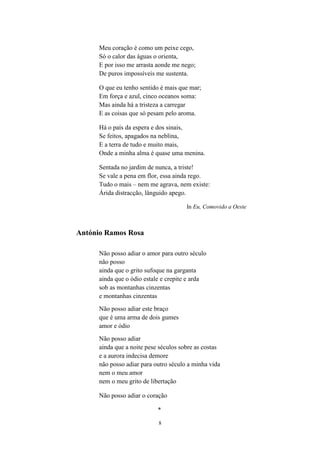 Meu coração é como um peixe cego,
      Só o calor das águas o orienta,
      E por isso me arrasta aonde me nego;
      De puros impossíveis me sustenta.

      O que eu tenho sentido é mais que mar;
      Em força e azul, cinco oceanos soma:
      Mas ainda há a tristeza a carregar
      E as coisas que só pesam pelo aroma.

      Há o país da espera e dos sinais,
      Se feitos, apagados na neblina,
      E a terra de tudo e muito mais,
      Onde a minha alma é quase uma menina.

      Sentada no jardim de nunca, a triste!
      Se vale a pena em flor, essa ainda rego.
      Tudo o mais – nem me agrava, nem existe:
      Árida distracção, lânguido apego.

                                       In Eu, Comovido a Oeste



António Ramos Rosa

      Não posso adiar o amor para outro século
      não posso
      ainda que o grito sufoque na garganta
      ainda que o ódio estale e crepite e arda
      sob as montanhas cinzentas
      e montanhas cinzentas
      Não posso adiar este braço
      que é uma arma de dois gumes
      amor e ódio
      Não posso adiar
      ainda que a noite pese séculos sobre as costas
      e a aurora indecisa demore
      não posso adiar para outro século a minha vida
      nem o meu amor
      nem o meu grito de libertação

      Não posso adiar o coração

                            *

                            8
 