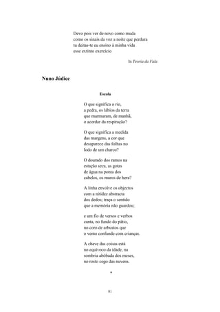 Devo pois ver de novo como muda
              como os sinais da voz a noite que perdura
              tu deitas-te eu ensino à minha vida
              esse extinto exercício

                                              In Teoria da Fala



Nuno Júdice

                            Escola

                   O que significa o rio,
                   a pedra, os lábios da terra
                   que murmuram, de manhã,
                   o acordar da respiração?

                   O que significa a medida
                   das margens, a cor que
                   desaparece das folhas no
                   lodo de um charco?

                   O dourado dos ramos na
                   estação seca, as gotas
                   de água na ponta dos
                   cabelos, os muros de hera?

                   A linha envolve os objectos
                   com a nitidez abstracta
                   dos dedos; traça o sentido
                   que a memória não guardou;

                   e um fio de versos e verbos
                   canta, no fundo do pátio,
                   no coro de arbustos que
                   o vento confunde com crianças.

                   A chave das coisas está
                   no equívoco da idade, na
                   sombria abóbada dos meses,
                   no rosto cego das nuvens.

                                  *



                                 81
 