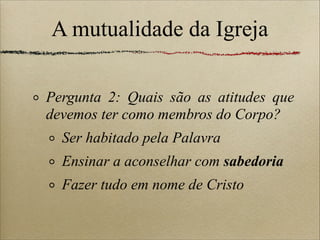 A mutualidade da Igreja
Pergunta 2: Quais são as atitudes que
devemos ter como membros do Corpo?
Ser habitado pela Palavra
Ensinar a aconselhar com sabedoria
Fazer tudo em nome de Cristo
 