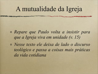 A mutualidade da Igreja
Repare que Paulo volta a insistir para
que a Igreja viva em unidade (v. 15)
Nesse texto ele deixa de lado o discurso
teológico e passa a coisas mais práticas
da vida cotidiana
 
