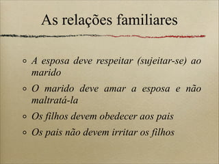 As relações familiares
A esposa deve respeitar (sujeitar-se) ao
marido
O marido deve amar a esposa e não
maltratá-la
Os filhos devem obedecer aos pais
Os pais não devem irritar os filhos
 