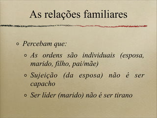 As relações familiares
Percebam que:
As ordens são individuais (esposa,
marido, filho, pai/mãe)
Sujeição (da esposa) não é ser
capacho
Ser líder (marido) não é ser tirano
 