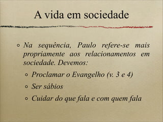 A vida em sociedade
Na sequência, Paulo refere-se mais
propriamente aos relacionamentos em
sociedade. Devemos:
Proclamar o Evangelho (v. 3 e 4)
Ser sábios
Cuidar do que fala e com quem fala
 