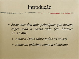 Introdução
Jesus nos deu dois princípios que devem
reger toda a nossa vida (em Mateus
22:37:40):
Amar a Deus sobre todas as coisas
Amar ao próximo como a si mesmo
 